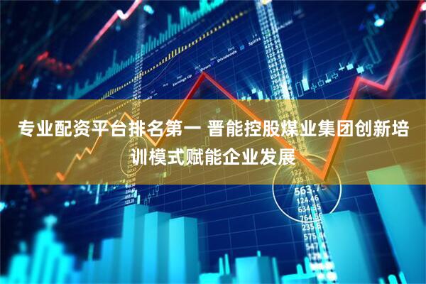 专业配资平台排名第一 晋能控股煤业集团创新培训模式赋能企业发展