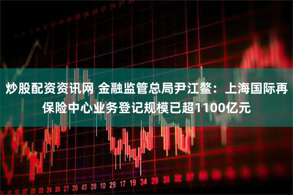 炒股配资资讯网 金融监管总局尹江鳌：上海国际再保险中心业务登记规模已超1100亿元