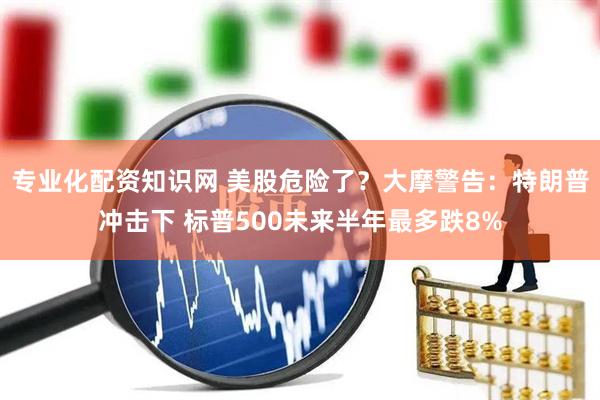 专业化配资知识网 美股危险了？大摩警告：特朗普冲击下 标普500未来半年最多跌8%