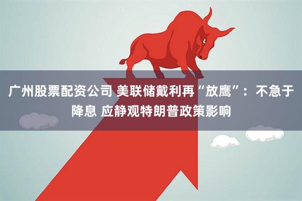 广州股票配资公司 美联储戴利再“放鹰”：不急于降息 应静观特朗普政策影响