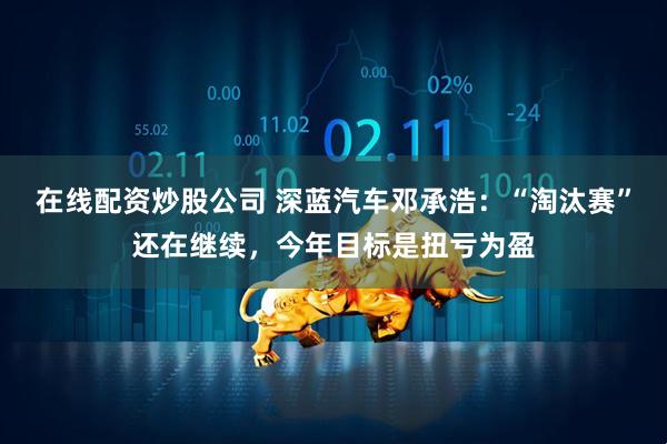 在线配资炒股公司 深蓝汽车邓承浩：“淘汰赛”还在继续，今年目标是扭亏为盈