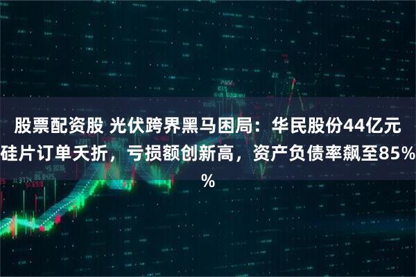 股票配资股 光伏跨界黑马困局：华民股份44亿元硅片订单夭折，亏损额创新高，资产负债率飙至85%