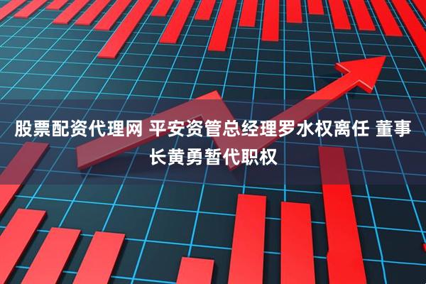 股票配资代理网 平安资管总经理罗水权离任 董事长黄勇暂代职权