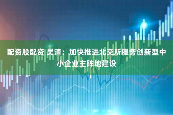 配资股配资 吴清：加快推进北交所服务创新型中小企业主阵地建设