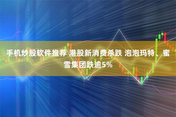 手机炒股软件推荐 港股新消费杀跌 泡泡玛特、蜜雪集团跌逾5%
