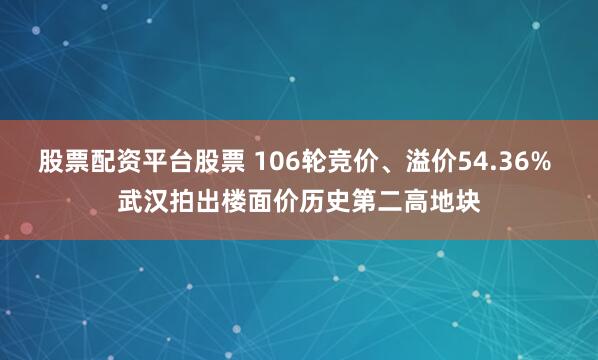 股票配资平台股票 106轮竞价、溢价54.36% 武汉拍出楼面价历史第二高地块