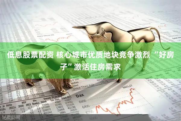 低息股票配资 核心城市优质地块竞争激烈 “好房子”激活住房需求