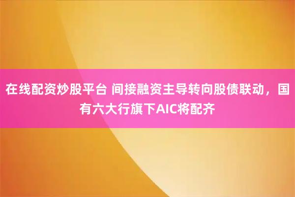 在线配资炒股平台 间接融资主导转向股债联动，国有六大行旗下AIC将配齐