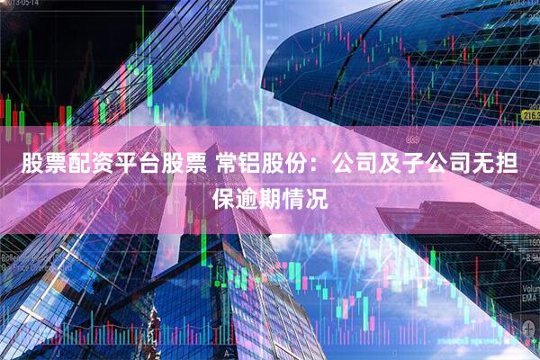 股票配资平台股票 常铝股份：公司及子公司无担保逾期情况