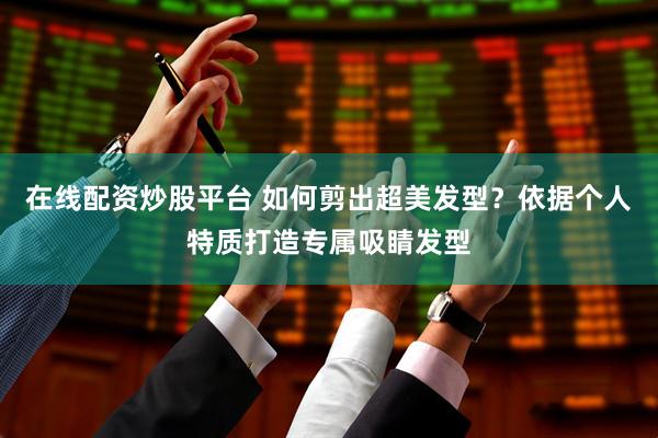 在线配资炒股平台 如何剪出超美发型？依据个人特质打造专属吸睛发型