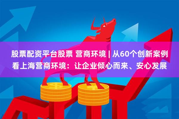 股票配资平台股票 营商环境 | 从60个创新案例看上海营商环境：让企业倾心而来、安心发展