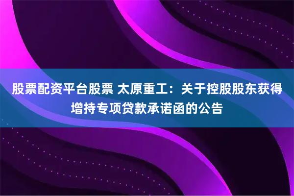 股票配资平台股票 太原重工：关于控股股东获得增持专项贷款承诺函的公告
