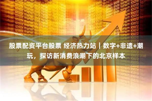 股票配资平台股票 经济热力站｜数字+非遗+潮玩，探访新消费浪潮下的北京样本