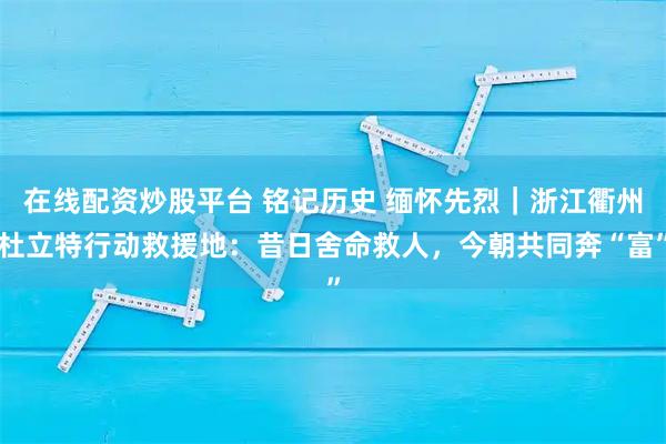 在线配资炒股平台 铭记历史 缅怀先烈｜浙江衢州杜立特行动救援地：昔日舍命救人，今朝共同奔“富”