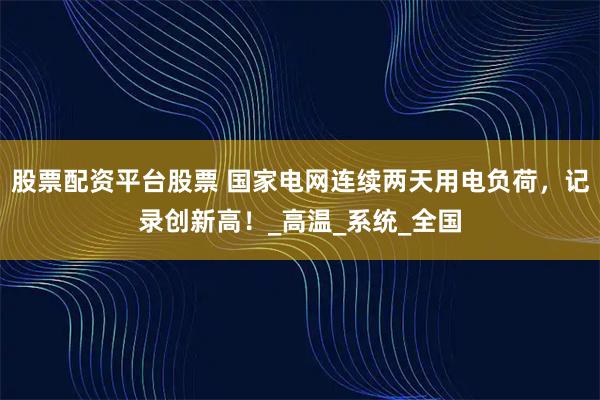 股票配资平台股票 国家电网连续两天用电负荷，记录创新高！_高温_系统_全国