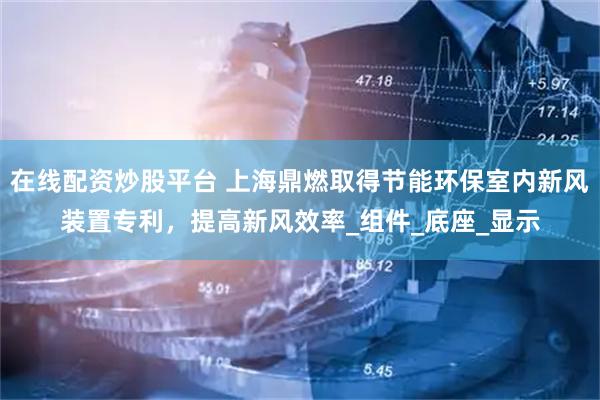 在线配资炒股平台 上海鼎燃取得节能环保室内新风装置专利，提高新风效率_组件_底座_显示