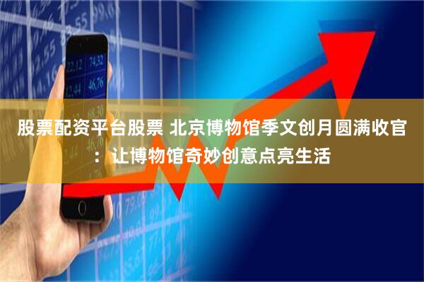 股票配资平台股票 北京博物馆季文创月圆满收官：让博物馆奇妙创意点亮生活