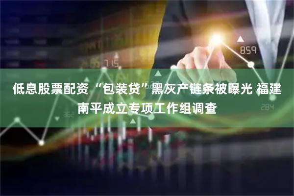 低息股票配资 “包装贷”黑灰产链条被曝光 福建南平成立专项工作组调查