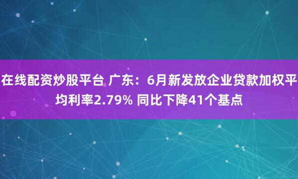 在线配资炒股平台 广东：6月新发放企业贷款加权平均利率2.79% 同比下降41个基点