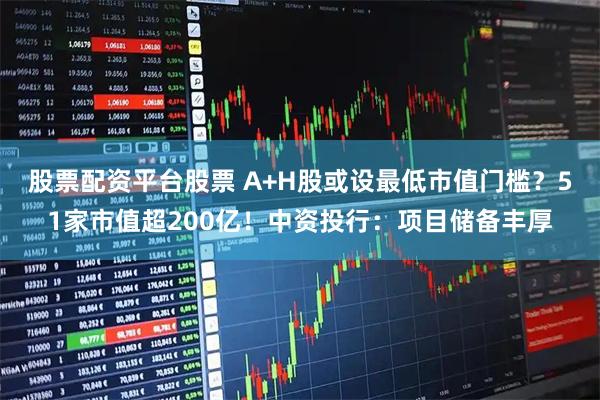股票配资平台股票 A+H股或设最低市值门槛？51家市值超200亿！中资投行：项目储备丰厚