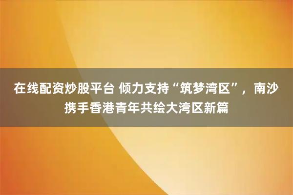 在线配资炒股平台 倾力支持“筑梦湾区”，南沙携手香港青年共绘大湾区新篇