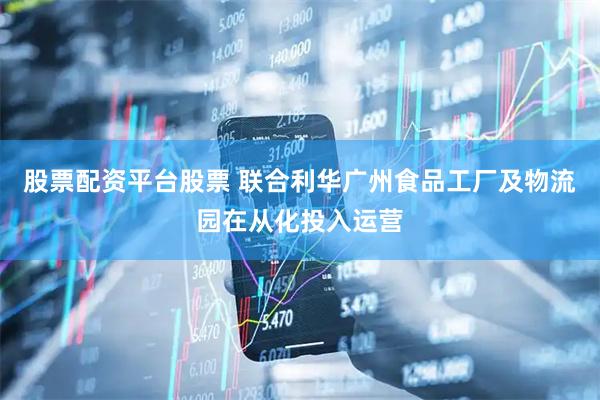 股票配资平台股票 联合利华广州食品工厂及物流园在从化投入运营