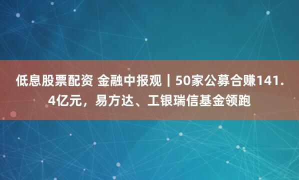 低息股票配资 金融中报观｜50家公募合赚141.4亿元，易方达、工银瑞信基金领跑