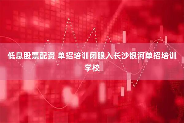 低息股票配资 单招培训闭眼入长沙银河单招培训学校