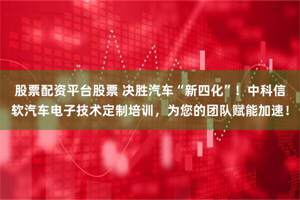 股票配资平台股票 决胜汽车“新四化”！中科信软汽车电子技术定制培训，为您的团队赋能加速！
