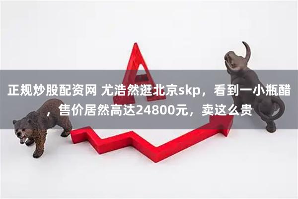 正规炒股配资网 尤浩然逛北京skp，看到一小瓶醋，售价居然高达24800元，卖这么贵