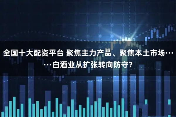 全国十大配资平台 聚焦主力产品、聚焦本土市场······白酒业从扩张转向防守？