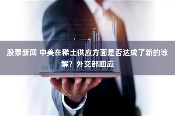 股票新闻 中美在稀土供应方面是否达成了新的谅解？外交部回应