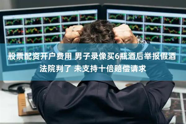 股票配资开户费用 男子录像买6瓶酒后举报假酒 法院判了 未支持十倍赔偿请求