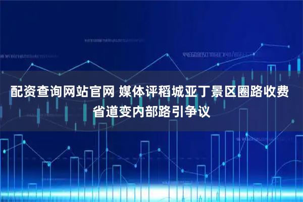 配资查询网站官网 媒体评稻城亚丁景区圈路收费 省道变内部路引争议