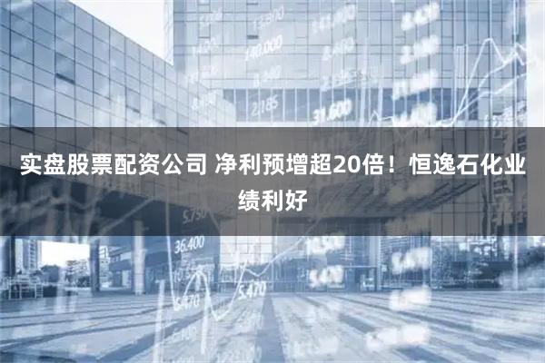 实盘股票配资公司 净利预增超20倍！恒逸石化业绩利好