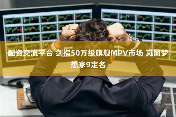 配资交流平台 剑指50万级旗舰MPV市场 岚图梦想家9定名