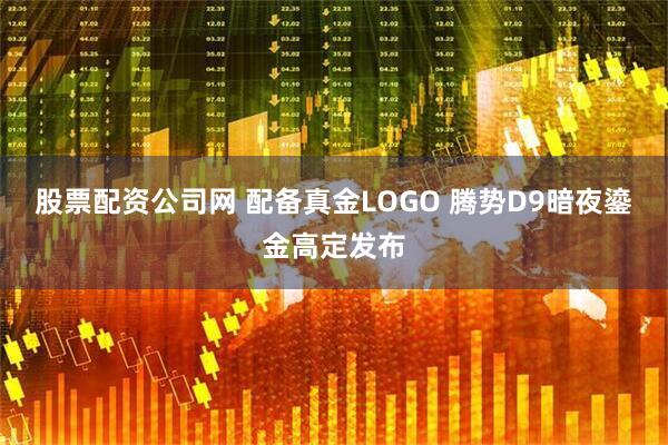 股票配资公司网 配备真金LOGO 腾势D9暗夜鎏金高定发布