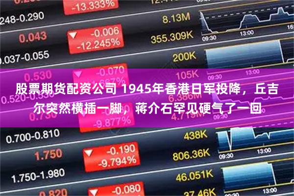 股票期货配资公司 1945年香港日军投降，丘吉尔突然横插一脚，蒋介石罕见硬气了一回
