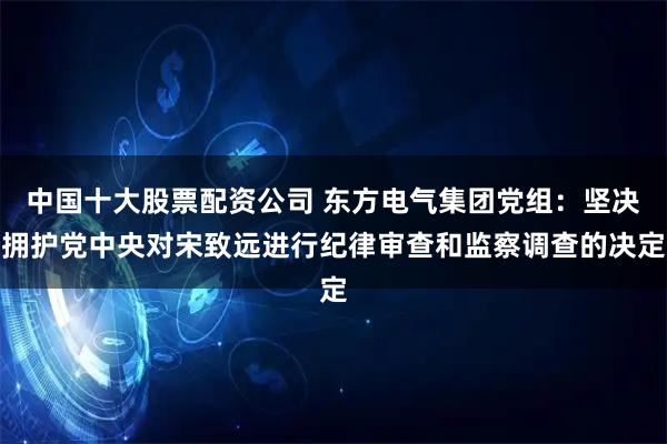 中国十大股票配资公司 东方电气集团党组：坚决拥护党中央对宋致远进行纪律审查和监察调查的决定