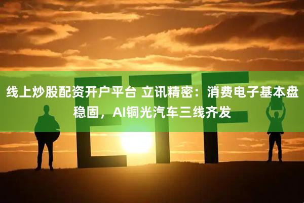 线上炒股配资开户平台 立讯精密：消费电子基本盘稳固，AI铜光汽车三线齐发