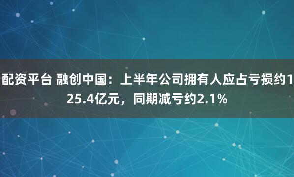 配资平台 融创中国：上半年公司拥有人应占亏损约125.4亿元，同期减亏约2.1%