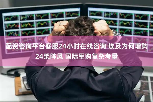 配资咨询平台客服24小时在线咨询 埃及为何增购24架阵风 国际军购复杂考量