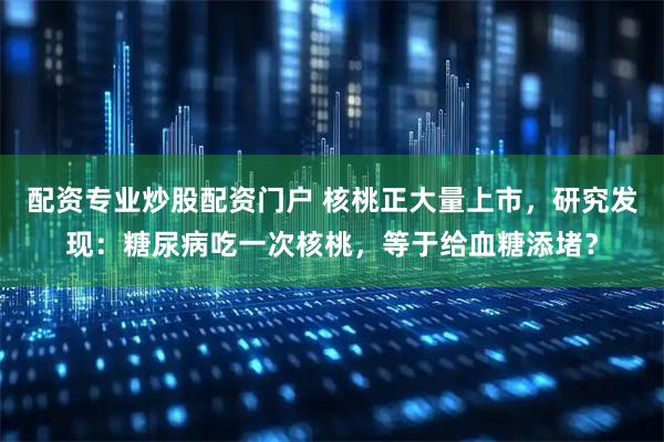 配资专业炒股配资门户 核桃正大量上市，研究发现：糖尿病吃一次核桃，等于给血糖添堵？