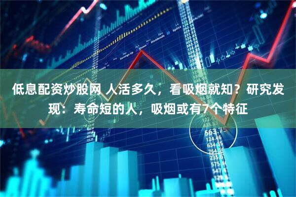 低息配资炒股网 人活多久，看吸烟就知？研究发现：寿命短的人，吸烟或有7个特征